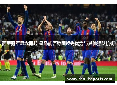 西甲冠军悬念再起 皇马能否稳固领先优势与其他强队抗衡 西甲冠军悬念再起 皇马能否稳固领先优势与其他强队抗衡