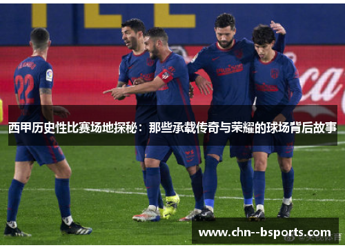 西甲历史性比赛场地探秘:那些承载传奇与荣耀的球场背后故事 西甲历史性比赛场地探秘:那些承载传奇与荣耀的球场背后故事