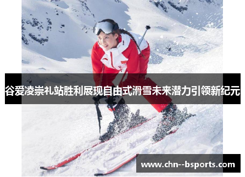 谷爱凌崇礼站胜利展现自由式滑雪未来潜力引领新纪元