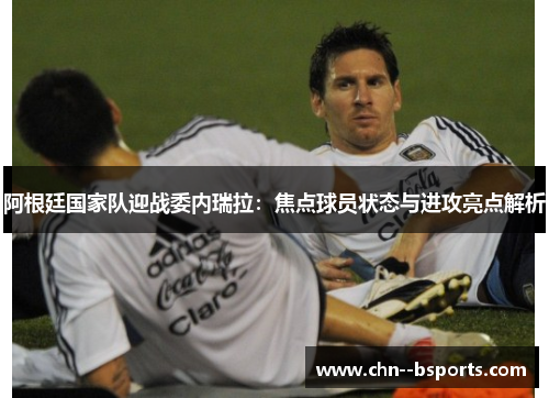 阿根廷国家队迎战委内瑞拉：焦点球员状态与进攻亮点解析