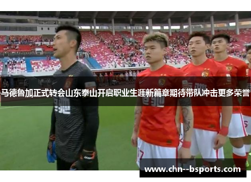马德鲁加正式转会山东泰山开启职业生涯新篇章期待带队冲击更多荣誉 马德鲁加正式转会山东泰山开启职业生涯新篇章期待带队冲击更多荣誉